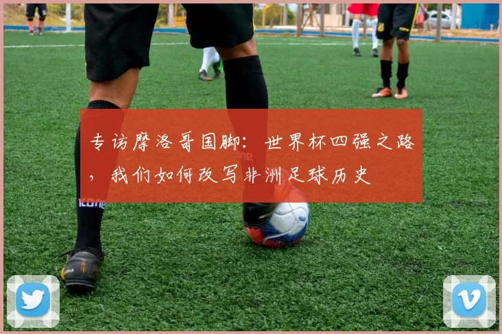 专访摩洛哥国脚：世界杯四强之路，我们如何改写非洲足球历史