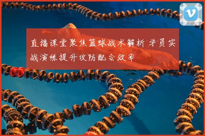 直播课堂聚焦篮球战术解析 学员实战演练提升攻防配合效率