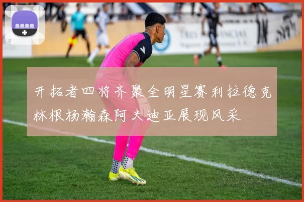 开拓者四将齐聚全明星赛利拉德克林根杨瀚森阿夫迪亚展现风采