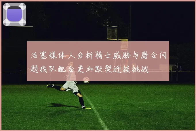 活塞媒体人分析骑士威胁与磨合问题我队配合更加默契迎接挑战
