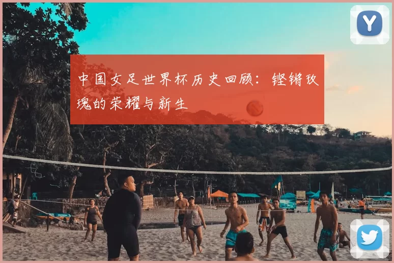 中国女足世界杯历史回顾:铿锵玫瑰的荣耀与新生