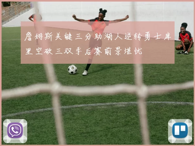 詹姆斯关键三分助湖人逆转勇士库里空砍三双季后赛前景堪忧