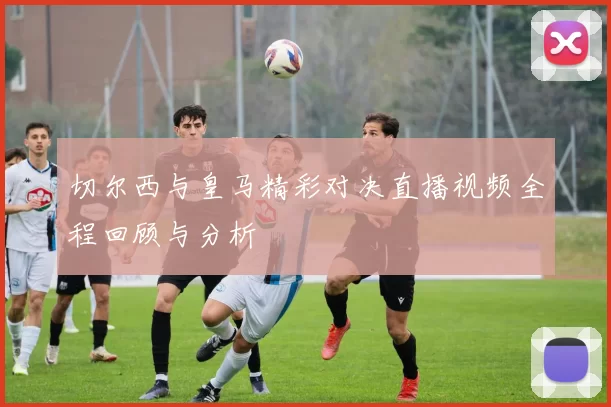切尔西与皇马精彩对决直播视频全程回顾与分析