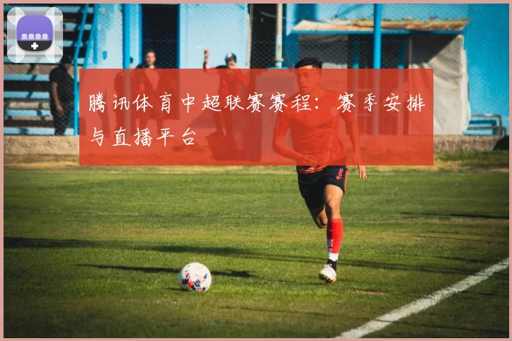 腾讯体育中超联赛赛程：赛季安排与直播平台