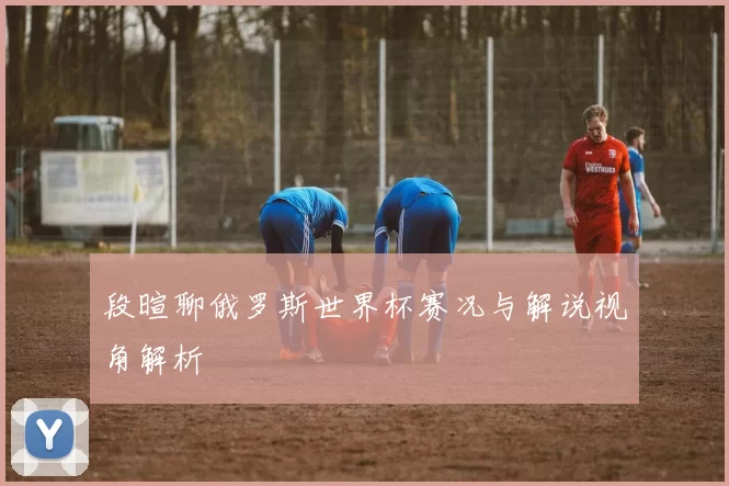 段暄聊俄罗斯世界杯赛况与解说视角解析