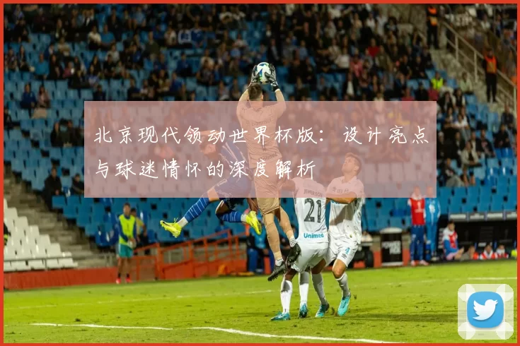 北京现代领动世界杯版:设计亮点与球迷情怀的深度解析