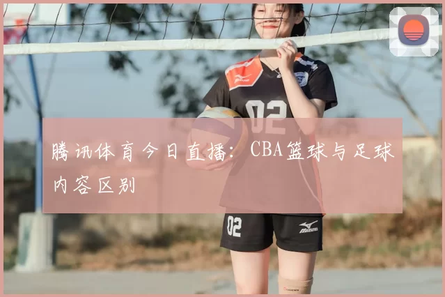 腾讯体育今日直播：CBA篮球与足球内容区别