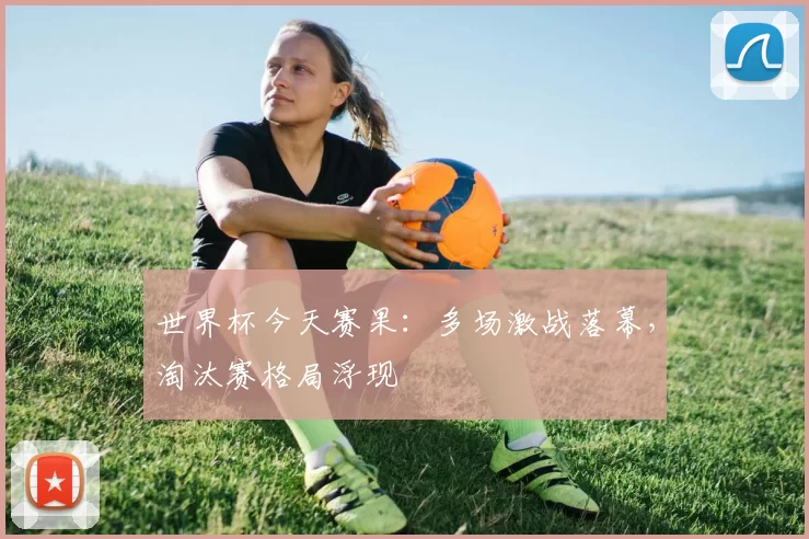 世界杯今天赛果:多场激战落幕,淘汰赛格局浮现