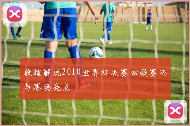 段暄解说2010世界杯决赛回顾赛况与赛场亮点