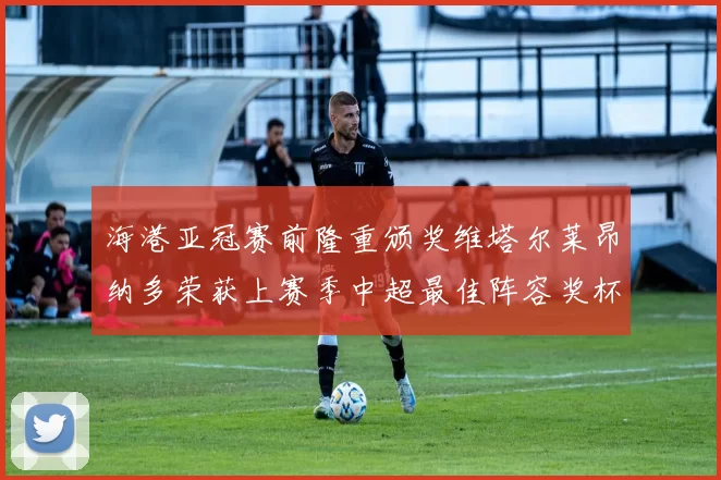 海港亚冠赛前隆重颁奖维塔尔莱昂纳多荣获上赛季中超最佳阵容奖杯