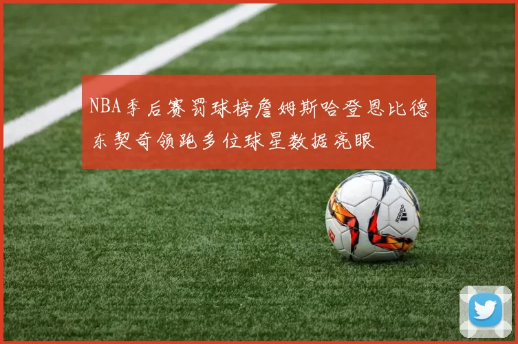 NBA季后赛罚球榜詹姆斯哈登恩比德东契奇领跑多位球星数据亮眼