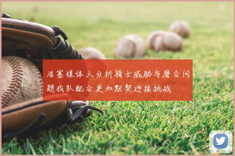 活塞媒体人分析骑士威胁与磨合问题我队配合更加默契迎接挑战