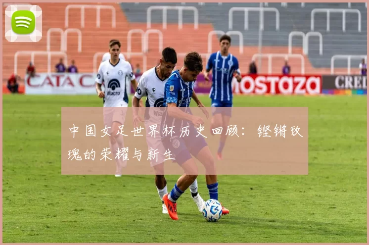 中国女足世界杯历史回顾：铿锵玫瑰的荣耀与新生